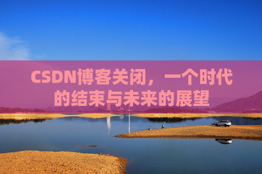 CSDN博客关闭，一个时代的结束与未来的展望